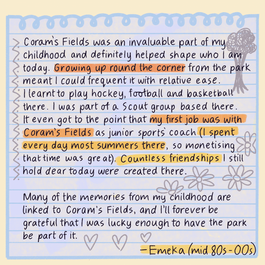 Text reads: Corams Fields was an invaluable part of my childhood and definitely helped shape who I am today. Growing up round the corner from the park meant I could frequent it with relative ease. I learnt to play hockey, football and basketball there. I was part of a Scout group based there. It even got to the point that my first job was with Coram's Fields as junior sports coach (I spent every day most summers there, so monetising that time was great). Countless friendships I still hold dear today were created there. Many of the memories from my childhood are linked to Coram's Fields, and I’ll forever be grateful that I was lucky enough to have the park be part of it. Emeka, late 80s to mid 00s